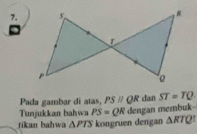 Pada gambar di atas, PSparallel QR dan ST=TQ. 
Tunjukkan bahwa PS=QR dengan membuk- 
tikan bahwa △ PTS kongruen dengan △ RTQ!