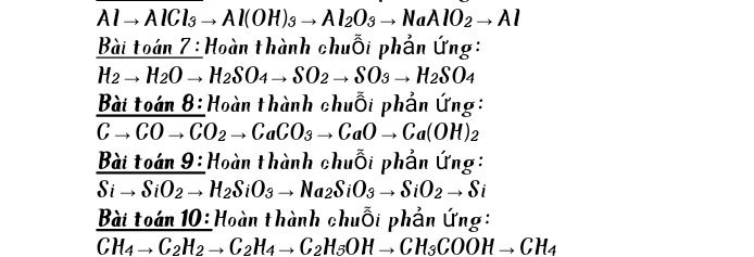 Alto AlCl_3to Al(OH)_3to Al_2O_3to NaAlO_2to Al
Bài toán 7 : Hoàn thành chuỗi phần ứng:
H_2to H_2Oto H_2SO_4to SO_2to SO_3to H_2SO_4
B_2 toan8: Hoàn thành chuỗi phần ứng:
Cto COto CO_2to CaCO_3to CaOto Ca(OH)_2
Baitoan9: Hoàn thành chuỗi phần ứng:
Sito SiO_2to H_2SiO_3to Na_2SiO_3to SiO_2to Si
Bài toán 10: Hoàn thành chuỗi phần ứng:
CH_4to C_2H_2to C_2H_4to C_2H_5OHto CH_3COOHto CH_4