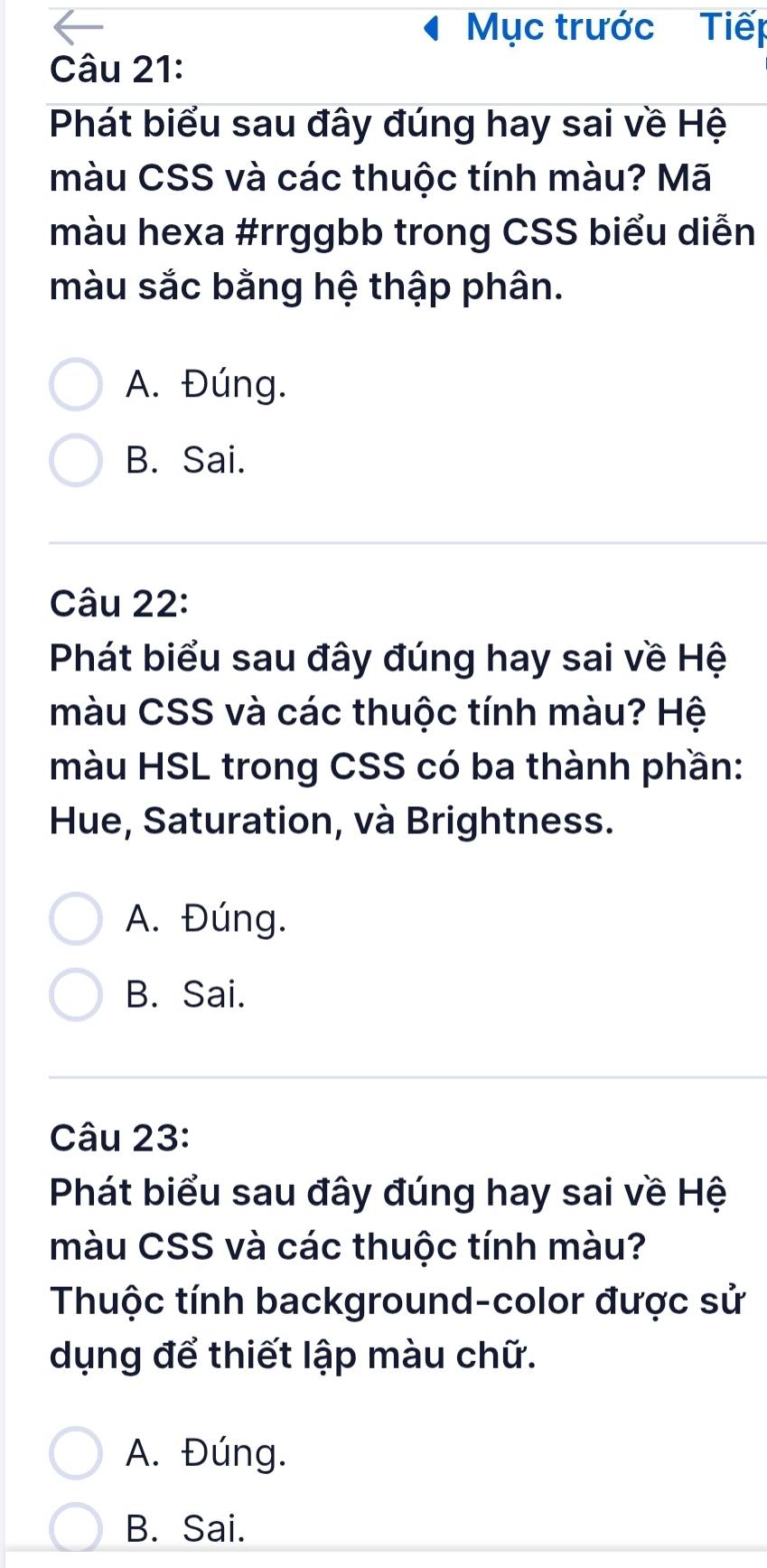 Mục trước Tiếp
Câu 21:
Phát biểu sau đây đúng hay sai về Hệ
màu CSS và các thuộc tính màu? Mã
màu hexa #rrggbb trong CSS biểu diễn
màu sắc bằng hệ thập phân.
A. Đúng.
B. Sai.
Câu 22:
Phát biểu sau đây đúng hay sai về Hệ
màu CSS và các thuộc tính màu? Hệ
màu HSL trong CSS có ba thành phần:
Hue, Saturation, và Brightness.
A. Đúng.
B. Sai.
Câu 23:
Phát biểu sau đây đúng hay sai về Hệ
màu CSS và các thuộc tính màu?
Thuộc tính background-color được sử
dụng để thiết lập màu chữ.
A. Đúng.
B. Sai.