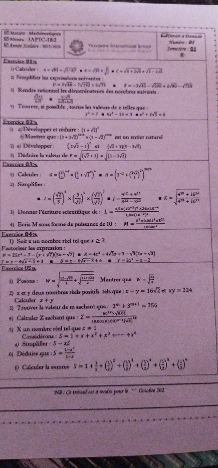 Matière : Mathérentispien L Dosour à Domicile
viveas : 3APIC-1&2  Numéro : 01
S Aunée Scolatre : 2013/2024  Vassaeina Miternational Sctioa Semestre :01
             
Exercice 01a
1) Calculer : A+sqrt(81)+sqrt((-3)^2) 。 B=sqrt(35)* sqrt(frac 1)5· C=sqrt(5+2sqrt 6)* sqrt(5-2sqrt 6)
2) Simplifier les expressions suivantes :
b=2sqrt(48)-7sqrt(192)+5sqrt(74) B=-3sqrt(45)-sqrt(506)+2sqrt(80)-sqrt(720)
3) Rendre rationnel les dénominateurs des nombres suivants :
 (sqrt(2)+1)/|sqrt(4)   (1-sqrt(3))/2sqrt(3)+3sqrt(2) 
9 Trouver, si possible , toutes les valeurs de x telles que :
x^2=7 4x^2-13=3 x^2+2sqrt(5)=0
Exercice 02:
1) a) Développer et réduire : (1+sqrt(2))^2
6)Montrer que (3+2sqrt(2))^1018* (1-sqrt(2))^2020 est un entier naturel
2) a) Développer : (2sqrt(2)-1)^2 et (sqrt(2)+3)(5-3sqrt(2))
3) Déduire la valeur de F=sqrt((sqrt 2)+3)* sqrt((5-3sqrt 2))
Exercice 03x
1) Calculer : G=( 3/2 )^-4* ( 1/2 +sqrt 1^(0)^4). H=(3^(-2)+( 2sqrt(2)/3 )^2)^2023
2) Simplifier :
I=( sqrt(2)/3 )^5* ( 3/sqrt(7) )^5* ( sqrt(2)/sqrt(7) )^7 J= (9^(12)+9^(11))/3^(23)-3^(22)  K=sqrt(frac 4^(10)+16^(16))4^(28)+16^(15)
3) Donner l'écriture scientifique de : L=frac 4.5* (10^(-3))^4* 26* 10^(-4)1.8* (10^(-2))^2
4) Ecris M sous forme de puissance de 10 : M= (8^7* 0.001^9* 5^(21))/10000^6 
Exercice 04×
1) Soit x un nombre réel tel que x≥ 3
Factoriser les expression :
N=25x^2-7-(x+sqrt(7))(5x-sqrt(7)) R=4x^2+4sqrt(3)x+3-sqrt(3)(2x+sqrt(3))
T=x-4sqrt(x-1)+3 U=x-6sqrt(x-3)+6. V=3x^2-x-2
Exercice 05%
1) Posons : W=sqrt(frac 12-sqrt 23)2+sqrt(frac 12+sqrt 23)2 Montrer que W=sqrt(frac 13)2
2) x et y deux nombres réels positifs tels que : x-y=16sqrt(2) et xy=224
Calculer x+y
3) Trouver la valeur de m sachant que : 3^m+3^(m+3)=756
4) Calculer Z sachant que : Z=frac 60^(2x)* sqrt(0.01)(0.001)(100)^x-1(sqrt(6))^4x
5) X un nombre réel tel que x!= 1
Considérons : S=1+x+x^2+x^3+·s ·s +x^6
a) Simplifier : S-xS
6) Déduire que S= (1-x^7)/1-x 
6) Calculer la somme S=1+ 1/2 +( 1/2 )^2+( 1/2 )^3+( 1/2 )^4+( 1/2 )^5+( 1/2 )^6
NB : Ce travail est à rendre pour le '' Octobre 202