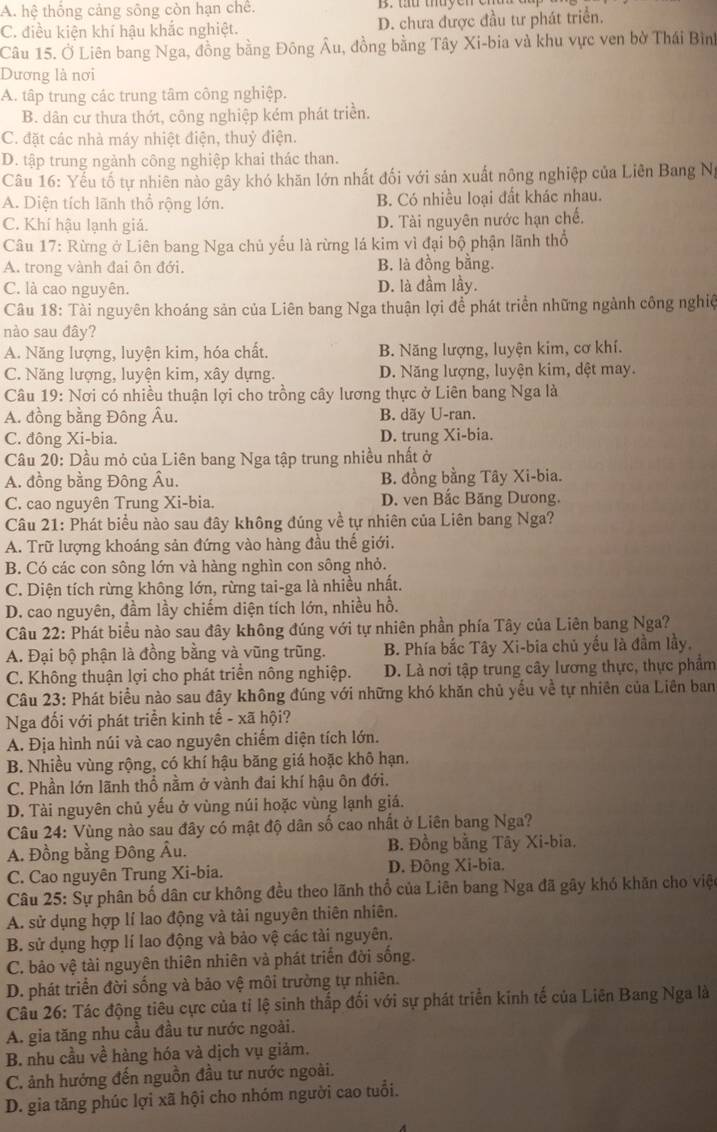 A. hệ thống cảng sông còn hạn chế. B. tứ thuyen e
C. điều kiện khí hậu khắc nghiệt. D. chưa được đầu tư phát triển.
Câu 15. Ở Liên bang Nga, đồng bằng Đông Âu, đồng bằng Tây Xi-bia và khu vực ven bờ Thái Bình
Dương là nơi
A. tập trung các trung tâm công nghiệp.
B. dân cư thưa thớt, công nghiệp kém phát triển.
C. đặt các nhà máy nhiệt điện, thuỷ điện.
D. tập trung ngành công nghiệp khai thác than.
Câu 16: Yếu tố tự nhiên nào gây khó khăn lớn nhất đối với sản xuất nông nghiệp của Liên Bang Ng
A. Diện tích lãnh thổ rộng lớn. B. Có nhiều loại đất khác nhau.
C. Khí hậu lạnh giá. D. Tài nguyên nước hạn chế.
Câu 17: Rừng ở Liên bang Nga chủ yếu là rừng lá kim vì đại bộ phận lãnh thổ
A. trong vành đai ôn đới. B. là đồng bằng.
C. là cao nguyên. D. là đầm lầy.
Câu 18: Tài nguyên khoáng sản của Liên bang Nga thuận lợi để phát triển những ngành công nghiệ
nào sau đây?
A. Năng lượng, luyện kim, hóa chất. B. Năng lượng, luyện kim, cơ khí.
C. Năng lượng, luyện kim, xây dựng. D. Năng lượng, luyện kim, dệt may.
Câu 19: Nơi có nhiều thuận lợi cho trồng cây lương thực ở Liên bang Nga là
A. đồng bằng Đông Âu. B. dãy U-ran.
C. đông Xi-bia. D. trung Xi-bia.
Câu 20: Dầu mỏ của Liên bang Nga tập trung nhiều nhất ở
A. đồng bằng Đông Âu. B. đồng bằng Tây Xi-bia.
C. cao nguyên Trung Xi-bia. D. ven Bắc Băng Dưong.
Câu 21: Phát biểu nào sau đây không đúng về tự nhiên của Liên bang Nga?
A. Trữ lượng khoáng sản đứng vào hàng đầu thế giới.
B. Có các con sông lớn và hàng nghìn con sông nhỏ.
C. Diện tích rừng không lớn, rừng tai-ga là nhiều nhất.
D. cao nguyên, đầm lầy chiếm diện tích lớn, nhiều hồ.
Câu 22: Phát biểu nào sau đây không đúng với tự nhiên phần phía Tây của Liên bang Nga?
A. Đại bộ phận là đồng bằng và vũng trũng. B. Phía bắc Tây Xi-bia chủ yếu là đầm lầy,
C. Không thuận lợi cho phát triển nông nghiệp. D. Là nơi tập trung cây lương thực, thực phẩm
Câu 23: Phát biểu nào sau đây không đúng với những khó khăn chủ yếu về tự nhiên của Liên ban
Nga đối với phát triển kinh tế - xã hội?
A. Địa hình núi và cao nguyên chiếm diện tích lớn.
B. Nhiều vùng rộng, có khí hậu băng giá hoặc khô hạn.
C. Phần lớn lãnh thổ nằm ở vành đai khí hậu ôn đới.
D. Tài nguyên chủ yếu ở vùng núi hoặc vùng lạnh giá.
Câu 24: Vùng nào sau đây có mật độ dân số cao nhất ở Liên bang Nga?
A. Đồng bằng Đông Âu. B. Đồng bằng Tây Xi-bia.
C. Cao nguyên Trung Xi-bia. D. Đông Xi-bia.
Câu 25: Sự phân bố dân cư không đều theo lãnh thổ của Liên bang Nga đã gây khó khăn cho việc
A. sử dụng hợp lí lao động và tài nguyên thiên nhiên.
B. sử dụng hợp lí lao động và bảo vệ các tài nguyên.
C. bảo vệ tài nguyên thiên nhiên và phát triển đời sống.
D. phát triển đời sống và bảo vệ môi trường tự nhiên.
Câu 26: Tác động tiêu cực của tỉ lệ sinh thắp đối với sự phát triển kinh tế của Liên Bang Nga là
A. gia tăng nhu cầu đầu tư nước ngoài.
B. nhu cầu về hàng hóa và dịch vụ giảm.
C. ảnh hưởng đến nguồn đầu tư nước ngoài.
D. gia tăng phúc lợi xã hội cho nhóm người cao tuổi.