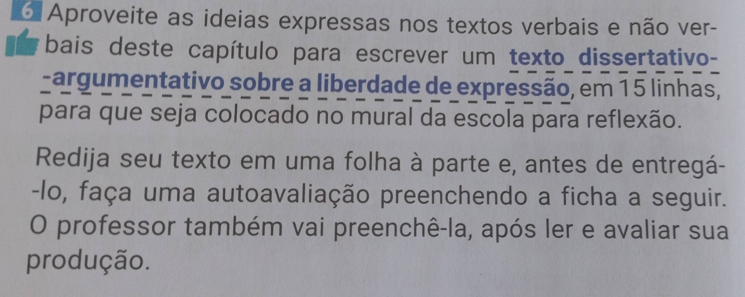 Aproveite as ideias expressas nos textos verbais e não ver- 
bais deste capítulo para escrever um texto dissertativo- 
-argumentativo sobre a liberdade de expressão, em 15 linhas, 
para que seja colocado no mural da escola para reflexão. 
Redija seu texto em uma folha à parte e, antes de entregá- 
-lo, faça uma autoavaliação preenchendo a ficha a seguir. 
O professor também vai preenchê-la, após ler e avaliar sua 
produção.