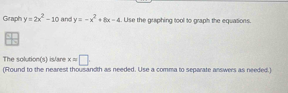 Graph y=2x^2-10 and y=-x^2+8x-4. Use the graphing tool to graph the equations.
The solution(s) is/are xapprox □. 
(Round to the nearest thousandth as needed. Use a comma to separate answers as needed.)