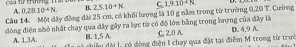 của từ trường Tran 2, 5.10^(-4)N. 
C.
A. 0, 28.10^(-4)N. B. 1, 9.10^(-4)N. 
Câu 14. Một dây đồng dài 25 cm, có khối lượng là 10 g nằm trong từ trường 0,20 T. Cường
dòng điện nhỏ nhất chạy qua dây gây ra lực từ có độ lớn bằng trọng lượng của dây là
A. 1, 3A. B. 1,5 A. C. 2,0 A. D. 4, 9 A.
chiều dài La có dòng điện I chạy qua đặt tại điểm M trong từ trườ