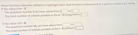 Wave functions describe orbitals in a hydrogen atom. Each function is characterized by 3 quantum numbers: n, 1, and m, 
If the value of n=2 : 
The quantum number I can have values from □ □ t □  
The total number of orbitals possible at the n=2 energy level is 4
If the value of I=0
The quantum number m, can have values from □ t to□. 
The total number of orbitals possible at the I=0 sublevel is □