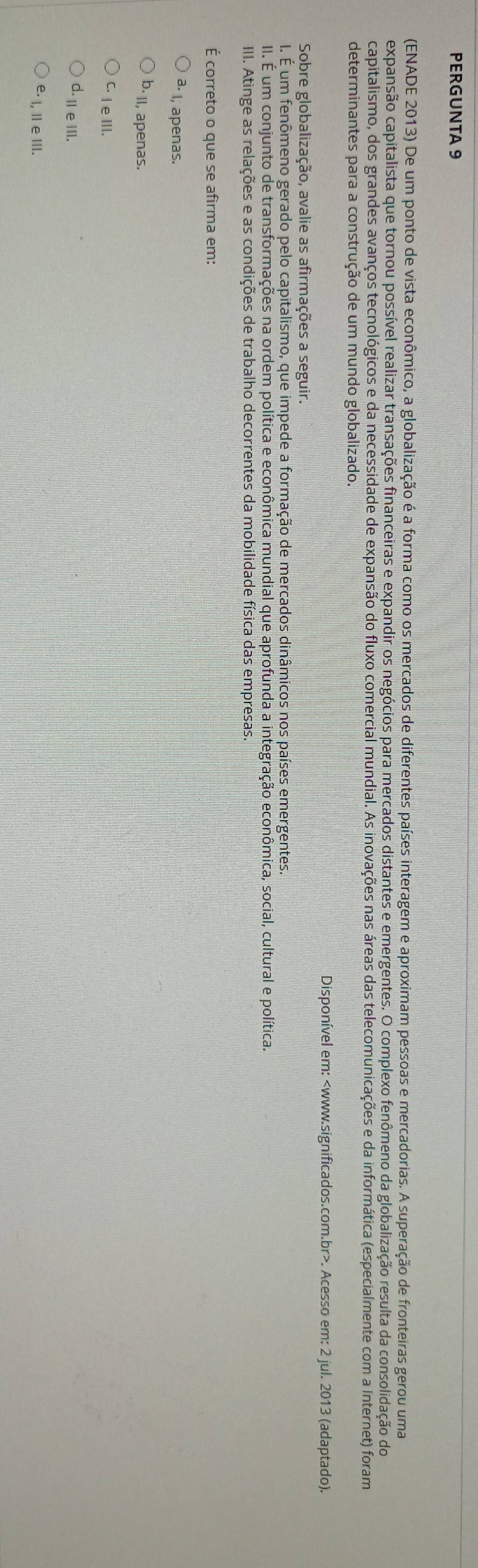 PERGUNTA 9
(ENADE 2013) De um ponto de vista econômico, a globalização é a forma como os mercados de diferentes países interagem e aproximam pessoas e mercadorias. A superação de fronteiras gerou uma
expansão capitalista que tornou possível realizar transações financeiras e expandir os negócios para mercados distantes e emergentes. O complexo fenômeno da globalização resulta da consolidação do
capitalismo, dos grandes avanços tecnológicos e da necessidade de expansão do fluxo comercial mundial. As inovações nas áreas das telecomunicações e da informática (especialmente com a Internet) foram
determinantes para a construção de um mundo globalizado.
Disponível em:. Acesso em: 2 jul. 2013 (adaptado).
Sobre globalização, avalie as afirmações a seguir.
I. É um fenômeno gerado pelo capitalismo, que impede a formação de mercados dinâmicos nos países emergentes.
II. É um conjunto de transformações na ordem política e econômica mundial que aprofunda a integração econômica, social, cultural e política.
III. Atinge as relações e as condições de trabalho decorrentes da mobilidade física das empresas.
É correto o que se afirma em:
I, apenas.
b II, apenas.
C. I eIII.
d. Ⅲ eⅢI.
e⋅ l, Ⅱ e ⅢI.