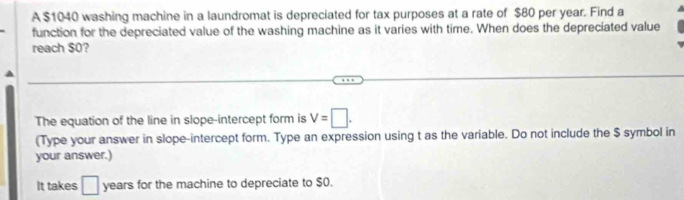 A $1040 washing machine in a laundromat is depreciated for tax purposes at a rate of $80 per year. Find a 
function for the depreciated value of the washing machine as it varies with time. When does the depreciated value 
reach $0? 
The equation of the line in slope-intercept form is V=□. 
(Type your answer in slope-intercept form. Type an expression using t as the variable. Do not include the $ symbol in 
your answer.) 
It takes _ years for the machine to depreciate to $0.