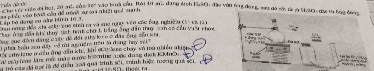 Tiền hành: 
- Cho vi viên đá bọt, 20 mL cồn 96° vào bình cầu, Rót 40 mL dung dịch H_2SO 4 đặc vào ống đong, sau đó rót từ từ H_2SO 4 đặc từ ống đong 
Sua phêu vào bình cầu đề tránh sự toà nhiệt quá mạnh. 
Lắp bộ dụng cụ như Hình 16.5. 
Dun nóng đến khi ethylene sinh ra và sục ngay vào các ống nghiệm (1) và (2). 
hay ông dân khí thuỷ tinh hình chữ L bằng ông dân thuy tinh có đầu vuốt nhọn. 
Tng que đóm đang cháy đề đốt ethylene ở đầu ống dẫn khí, 
li phát biểu sau đây về thí nghiệm trên là đúng hay sai? 
Đốt ethylene ở đầu ống dẫn khí, khí ethylene cháy và toá nhiều nhiệt 
Chi ethylene làm mất màu nước bromine hoặc dung dịch KMnO4. 
ai trò của đá bọt là đề điều hoà quá trình sôi, tránh hiện tượng quá sôi, 
a cid HaSO₄ thoát ra.