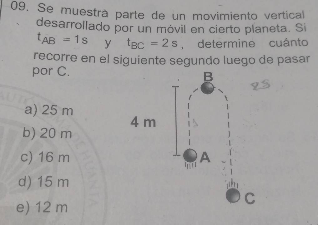 Se muestrà parte de un movimiento vertical
desarrollado por un móvil en cierto planeta. Si
t_AB=1s y t_BC=2s , determine cuánto
recorre en el siguiente segundo luego de pasar
por C.
a) 25 m
b) 20 m
c) 16 m
d) 15 m
e) 12 m