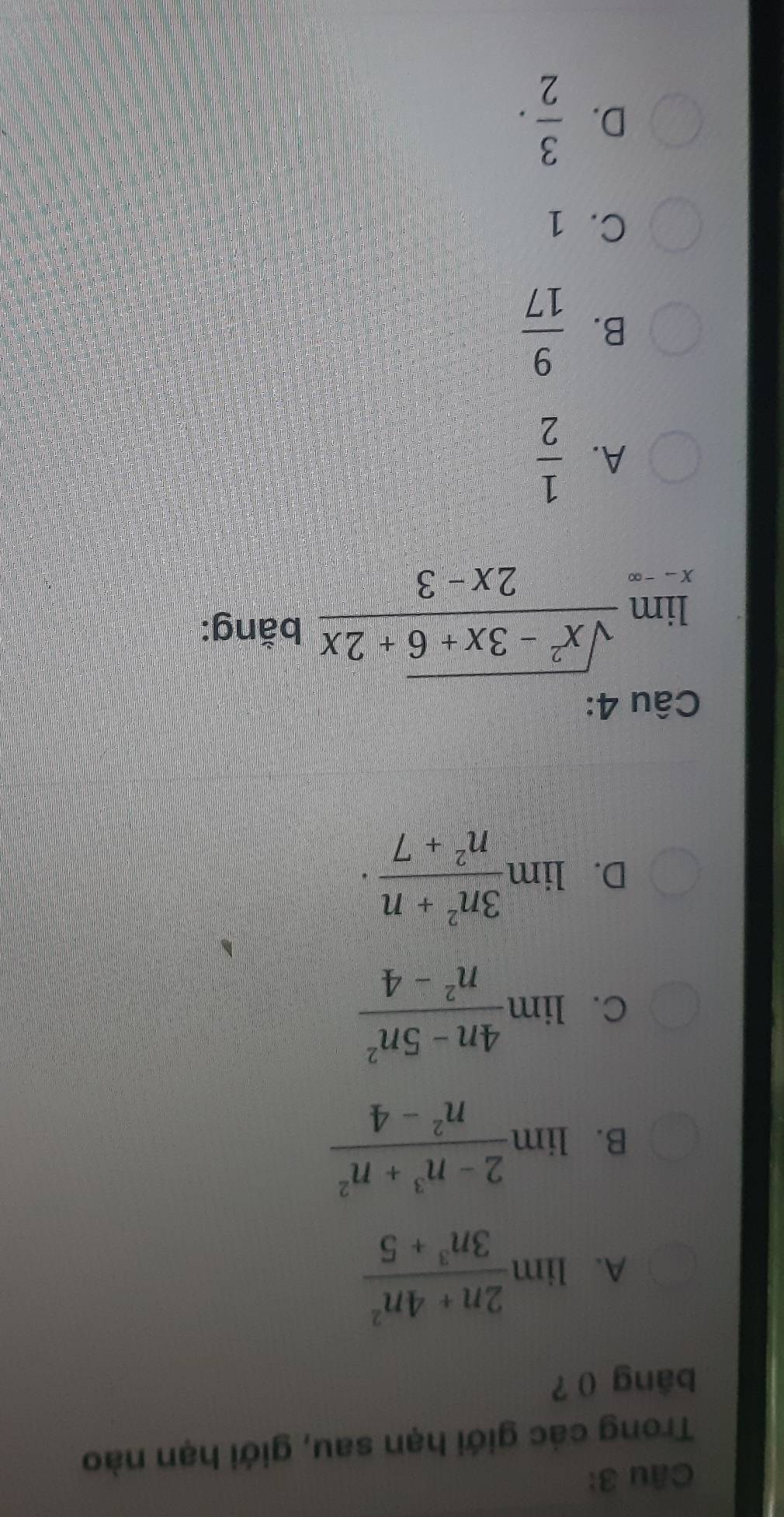 Trong các giới hạn sau, giới hạn nào
bāng () ?
A. limlimits  (2n+4n^2)/3n^3+5 
B. limlimits  (2-n^3+n^2)/n^2-4 
C. limlimits  (4n-5n^2)/n^2-4 
D. lim  (3n^2+n)/n^2+7 .. 
Câu 4:
limlimits _xto ∈fty  (sqrt(x^2-3x+6)+2x)/2x-3  bằng:
A.  1/2 
B.  9/17 
C. 1
D.  3/2 .