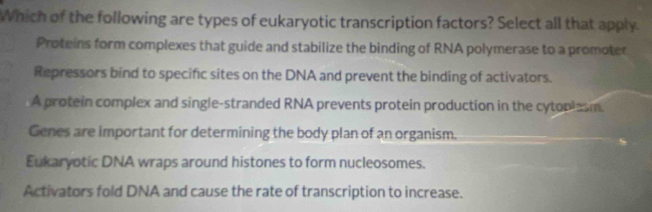 Which of the following are types of eukaryotic transcription factors? Select all that apply.
Proteins form complexes that guide and stabilize the binding of RNA polymerase to a promoter
Repressors bind to specific sites on the DNA and prevent the binding of activators.
A protein complex and single-stranded RNA prevents protein production in the cytoplesm.
Genes are important for determining the body plan of an organism.
Eukaryotic DNA wraps around histones to form nucleosomes.
Activators fold DNA and cause the rate of transcription to increase.