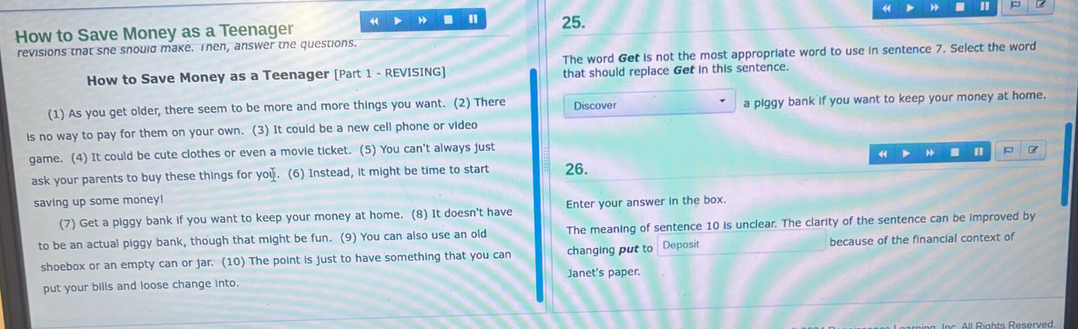 How to Save Money as a Teenager 44 . 25. L 
revisions that she snould make. Then, answer the questions. 
How to Save Money as a Teenager [Part 1 - REVISING] The word Get is not the most appropriate word to use in sentence 7. Select the word 
that should replace Get in this sentence. 
(1) As you get older, there seem to be more and more things you want. (2) There Discover a piggy bank if you want to keep your money at home. 
is no way to pay for them on your own. (3) It could be a new cell phone or video 
game. (4) It could be cute clothes or even a movie ticket. (5) You can't always just 
. " P 
ask your parents to buy these things for you. (6) Instead, it might be time to start 26. 
saving up some money! 
(7) Get a piggy bank if you want to keep your money at home. (8) It doesn't have Enter your answer in the box. 
to be an actual piggy bank, though that might be fun. (9) You can also use an old The meaning of sentence 10 is unclear. The clarity of the sentence can be improved by 
shoebox or an empty can or jar.' (10) The point is just to have something that you can changing put to Deposit because of the financial context of 
Janet's paper. 
put your bills and loose change into.