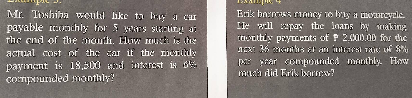 Exampie 4 
Mr. Toshiba would like to buy a car 
Erik borrows money to buy a motorcycle. 
payable monthly for 5 years starting at 
He will repay the loans by making 
the end of the month. How much is the monthly payments of P 2,000.00 for the 
actual cost of the car if the monthly 
next 36 months at an interest rate of 8%
payment is 18,500 and interest is 6%
per year compounded monthly. How 
compounded monthly? 
much did Erik borrow?