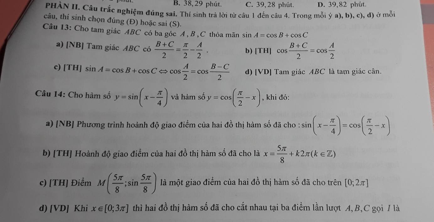 B. 38, 29 phút. C. 39, 28 phút. D. 39, 82 phút.
PHÀN II. Câu trắc nghiệm đúng sai. Thí sinh trả lời từ câu 1 đến câu 4. Trong mỗi ý a), b), c), d) ở mỗi
câu, thí sinh chọn đúng (Đ) hoặc sai (S).
Câu 13: Cho tam giác ABC có ba góc A , B , C thỏa mãn sin A=cos B+cos C
a) [NB] Tam giác ABC có  (B+C)/2 = π /2 - A/2 .
b) [TH]cos  (B+C)/2 =cos  A/2 
c) [TH] sin A=cos B+cos CLeftrightarrow cos  A/2 =cos  (B-C)/2  d) [VD] Tam giác ABC là tam giác cân.
Câu 14: Cho hàm số y=sin (x- π /4 ) và hàm số y=cos ( π /2 -x) , khi đó:
a) [NB] Phương trình hoành độ giao điểm của hai đồ thị hàm số đã cho : sin (x- π /4 )=cos ( π /2 -x)
b) [TH] Hoành độ giao điểm của hai đồ thị hàm số đã cho là x= 5π /8 +k2π (k∈ Z)
c) [TH] Điểm M( 5π /8 ;sin  5π /8 ) là một giao điểm của hai đồ thị hàm số đã cho trên [0;2π ]
d) [VD] Khi x∈ [0;3π ] thì hai đồ thị hàm số đã cho cắt nhau tại ba điểm lần lượt A, B, C gọi / là