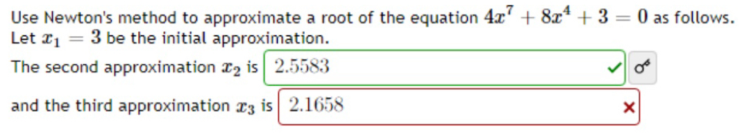 Use Newton's method to approximate a root of the equation 4x^7+8x^4+3=0 as follows. 
Let x_1=3 be the initial approximation. 
The second approximation x_2 is 2.5583 sigma^6 
and the third approximation x_3 is 2.1658 ×