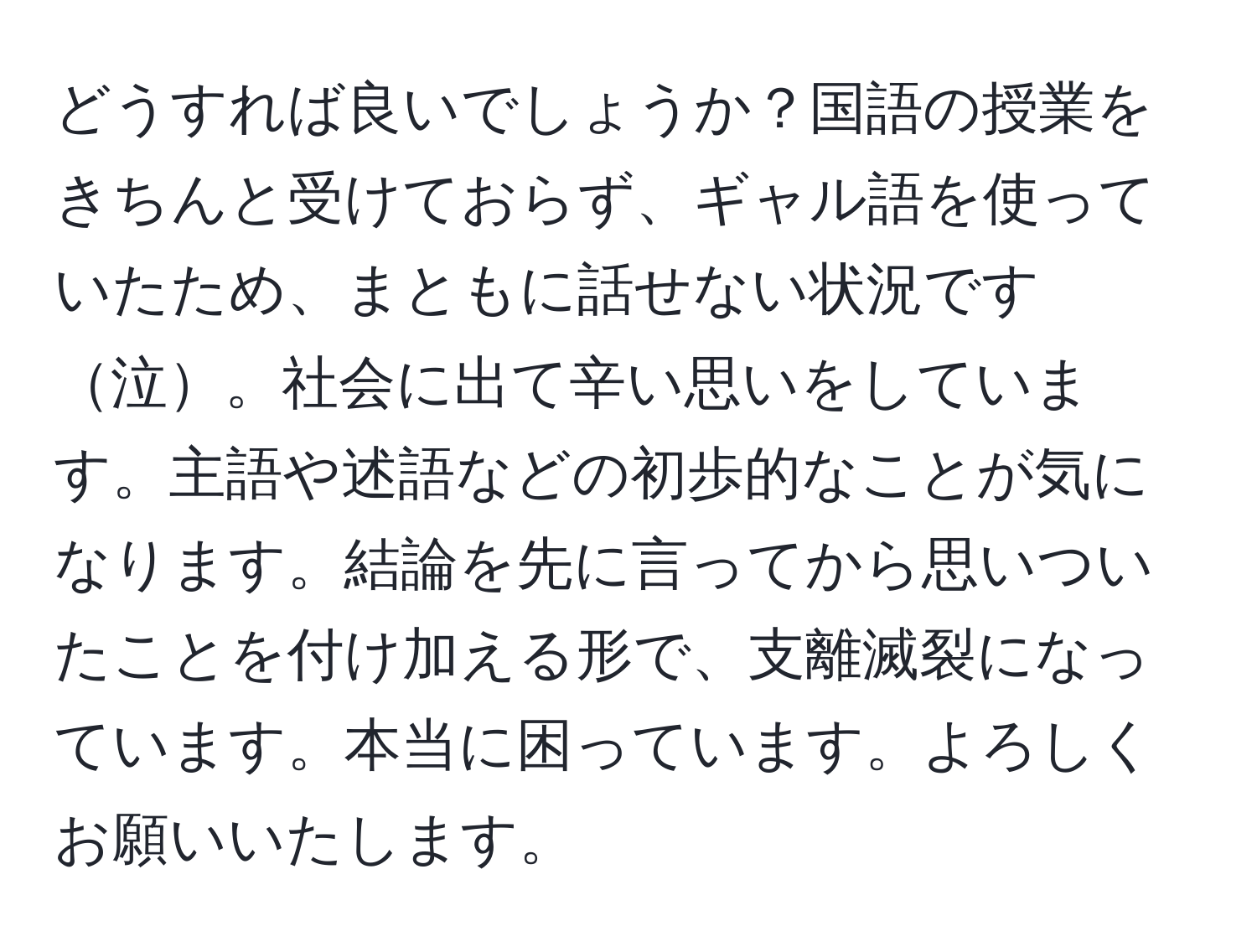 どうすれば良いでしょうか？国語の授業をきちんと受けておらず、ギャル語を使っていたため、まともに話せない状況です泣。社会に出て辛い思いをしています。主語や述語などの初歩的なことが気になります。結論を先に言ってから思いついたことを付け加える形で、支離滅裂になっています。本当に困っています。よろしくお願いいたします。