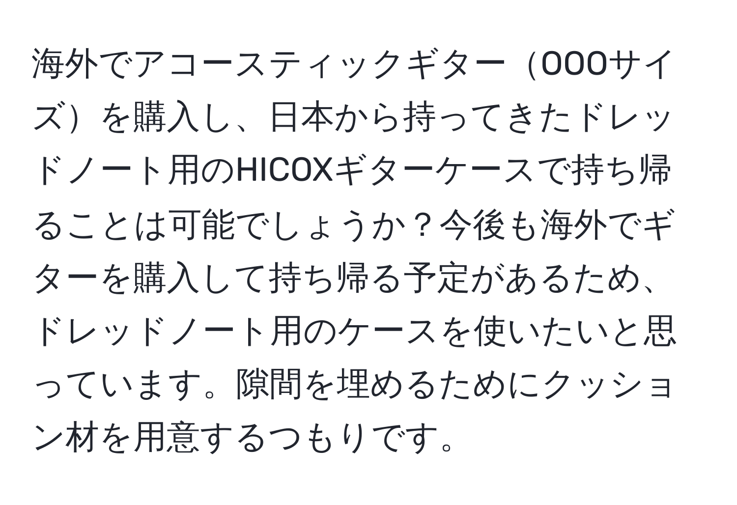 海外でアコースティックギターOOOサイズを購入し、日本から持ってきたドレッドノート用のHICOXギターケースで持ち帰ることは可能でしょうか？今後も海外でギターを購入して持ち帰る予定があるため、ドレッドノート用のケースを使いたいと思っています。隙間を埋めるためにクッション材を用意するつもりです。