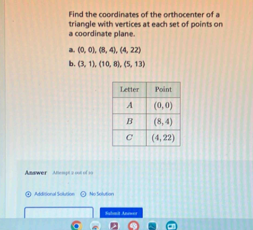 Find the coordinates of the orthocenter of a
triangle with vertices at each set of points on
a coordinate plane.
a. (0,0),(8,4),(4,22)
b. (3,1),(10,8),(5,13)
Answer Attempt 2 out of 10
Additional Solution No Solution
Submit Answer