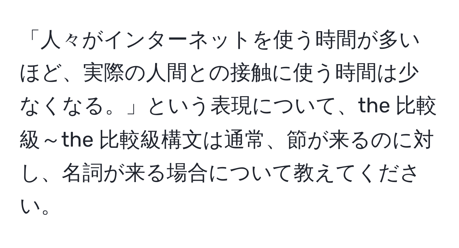 「人々がインターネットを使う時間が多いほど、実際の人間との接触に使う時間は少なくなる。」という表現について、the 比較級～the 比較級構文は通常、節が来るのに対し、名詞が来る場合について教えてください。