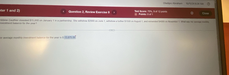 Oladipo Abraham 50/11/24 B:34 AM 
ter 1 and 2) Question 2, Review Exercise 9 Test Score: 75%, 9 of 12 points Points: 0 of 1 Close 
Helene Gauthier invested $15,000 on January 1 in a partnership. She withdrew $2000 on June 1, withdrew a further $1500 on August 1, and reinvested $4000 on November 1. What was her average monthly 
nvestment balance for the year? 
er average monthly investment balance for the year is $ 13,875.00