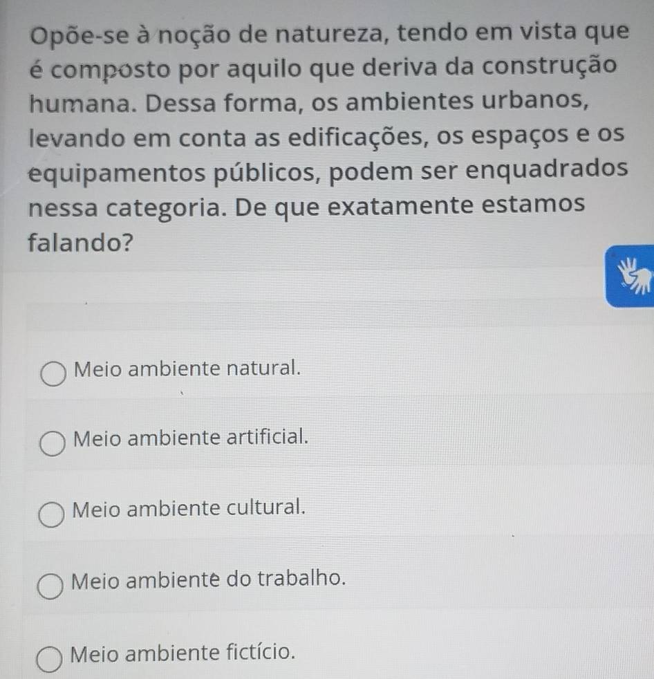 Opõe-se à noção de natureza, tendo em vista que
é composto por aquilo que deriva da construção
humana. Dessa forma, os ambientes urbanos,
levando em conta as edificações, os espaços e os
equipamentos públicos, podem ser enquadrados
nessa categoria. De que exatamente estamos
falando?
a
Meio ambiente natural.
Meio ambiente artificial.
Meio ambiente cultural.
Meio ambiente do trabalho.
Meio ambiente fictício.