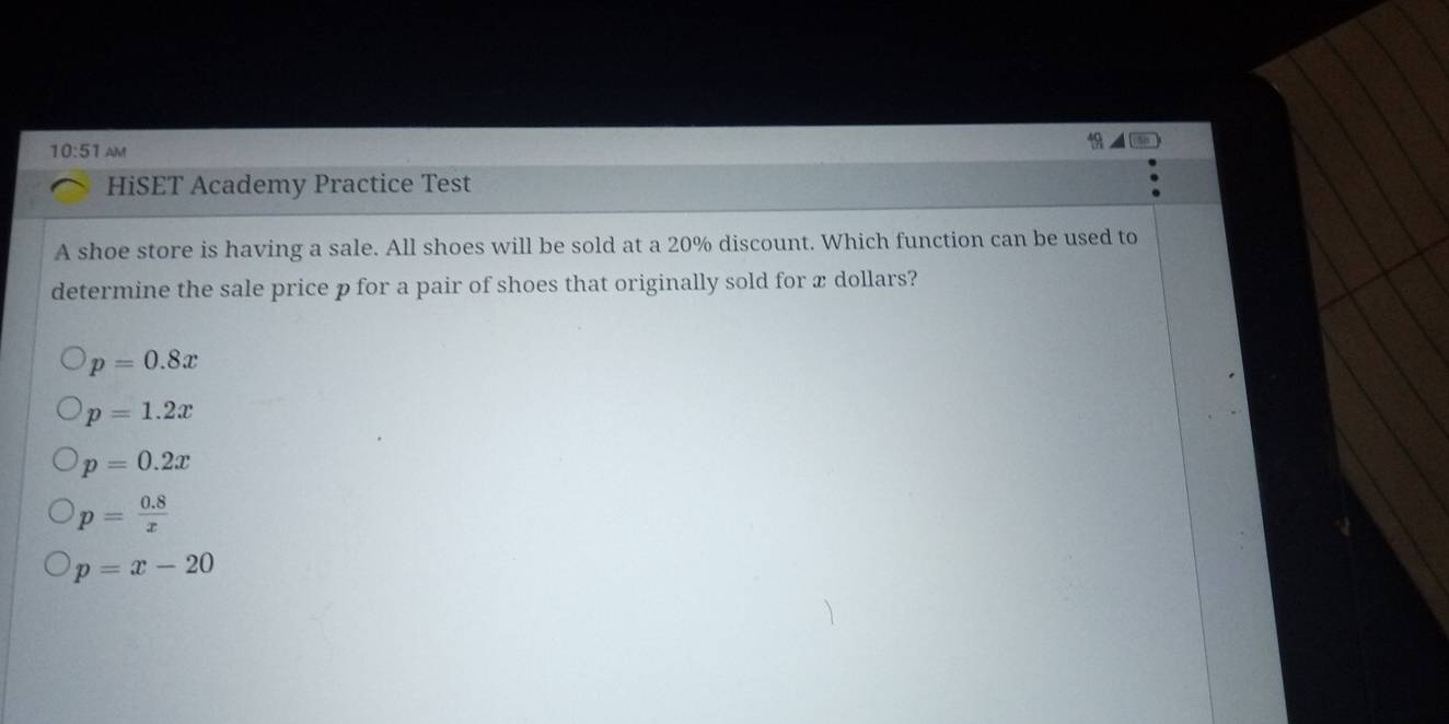 10:51 AM
HiSET Academy Practice Test
A shoe store is having a sale. All shoes will be sold at a 20% discount. Which function can be used to
determine the sale price p for a pair of shoes that originally sold for x dollars?
p=0.8x
p=1.2x
p=0.2x
p= (0.8)/x 
p=x-20