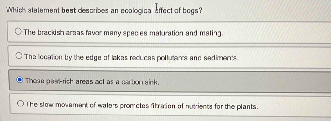 Which statement best describes an ecological effect of bogs?
The brackish areas favor many species maturation and mating.
The location by the edge of lakes reduces pollutants and sediments.
These peat-rich areas act as a carbon sink.
The slow movement of waters promotes filtration of nutrients for the plants.