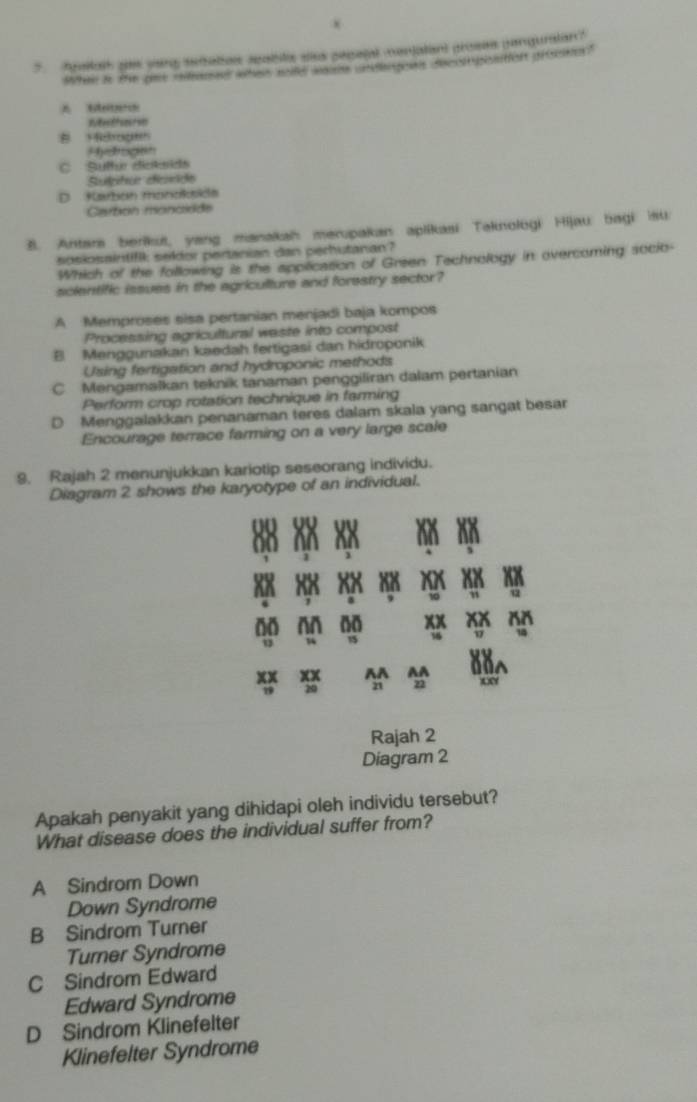 Aualal gas yng seiaties seabilc sisa pepelal menjalant proses panguratan?
Whe to the tee rfons whe wold wee andengee decotopontion procse?
Rethaue
B 1drogeh
Hydrogtn
C Sulte dictaids
Suphur desde
D Karban monokside
Carbón rancióde
B. Antars berikui, yang manakah merupakan apiikasi Taknologi Hijau bagi isu
spskösaintifk sekor pertanian dan perhutanan?
Which of the following is the appilication of Green Technology in overcoming socio-
scientific issues in the agriculture and forestry sector?
A Memproses sisa pertanian menjadi baja kompos
Processing agricultural weste into compost
B Menggunakan kaedah fertigasi dan hidroponik
Using fertigation and hydroponic methods
C Mengaməškan teknik tanaman penggiliran dalam pertanian
Perform crop rotation technique in farming
D Menggalakkan penanaman teres dalam skala yang sangat besar
Encourage terrace farming on a very large scale
9. Rajah 2 menunjukkan kariotip seseorang individu.
Diagram 2 shows the karyotype of an individual.
o
10 an 00
xx xx AA AA
T 20 21 22
Rajah 2
Diagram 2
Apakah penyakit yang dihidapi oleh individu tersebut?
What disease does the individual suffer from?
A Sindrom Down
Down Syndrome
B Sindrom Turner
Turner Syndrome
C Sindrom Edward
Edward Syndrome
D Sindrom Klinefelter
Klinefelter Syndrome