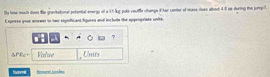 By how much does the gravitational potential energy of a 51-kg pole vaulter change if her center of mass rises about 4.0 m during the jump? 
Express your answer to two significant figures and include the appropriate units. 
A 
?
△ PE_G= Value Units 
Submill Request Ansier