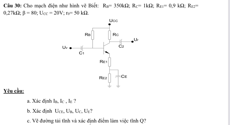 Cho mạch điện như hình vẽ Biết: R_B=350kOmega; R_C=1kOmega; R_E1=0,9kOmega; R_E2=
0,27kΩ; beta =80; U_CC=20V; r_0=50kOmega. 
Yêu cầu: 
a. Xác định Iв, Ic , Ie ? 
b. Xác định Uce, Ub, Uc, Ue? 
c. Vẽ đường tải tĩnh và xác định điểm làm việc tĩnh Q?