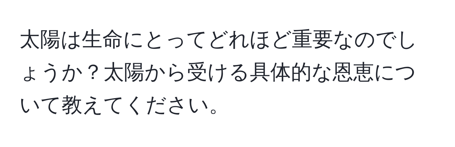 太陽は生命にとってどれほど重要なのでしょうか？太陽から受ける具体的な恩恵について教えてください。