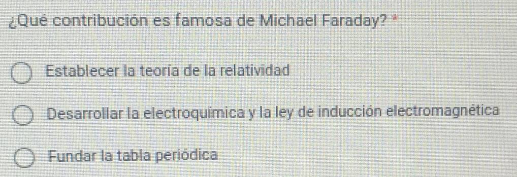 ¿Qué contribución es famosa de Michael Faraday? *
Establecer la teoría de la relatividad
Desarrollar la electroquímica y la ley de inducción electromagnética
Fundar la tabla periódica