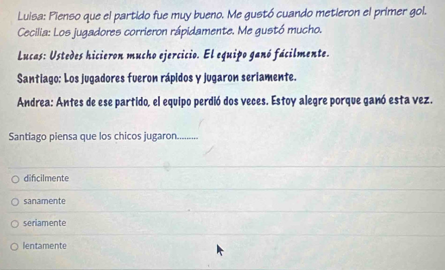 Luisa: Pienso que el partido fue muy bueno. Me gustó cuando metieron el primer gol.
Cecilia: Los jugadores corrieron rápidamente. Me gustó mucho.
Lucas: Ustedes hicieron mucho ejercicio. El equipo ganó fácilmente.
Santiago: Los jugadores fueron rápidos y jugaron seriamente.
Andrea: Antes de ese partido, el equipo perdió dos veces. Estoy alegre porque ganó esta vez.
Santiago piensa que los chicos jugaron..........
difcilmente
sanamente
seriamente
lentamente