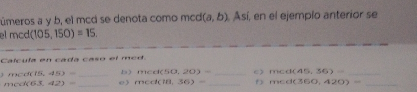 úmeros a y b, el mcd se denota como mcd (a,b) Así, en el ejemplo anterior se 
el m d (105,150)=15. 
Calcula en cada caso el mcd. 
m d(15,45)= _b) mcd(50,20)= _C) mcd(45,36)= _ 
mca (63,42)= _e) mcd(18,36)= _f) mcd(360,420)= _