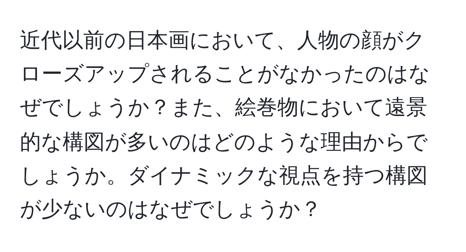 近代以前の日本画において、人物の顔がクローズアップされることがなかったのはなぜでしょうか？また、絵巻物において遠景的な構図が多いのはどのような理由からでしょうか。ダイナミックな視点を持つ構図が少ないのはなぜでしょうか？