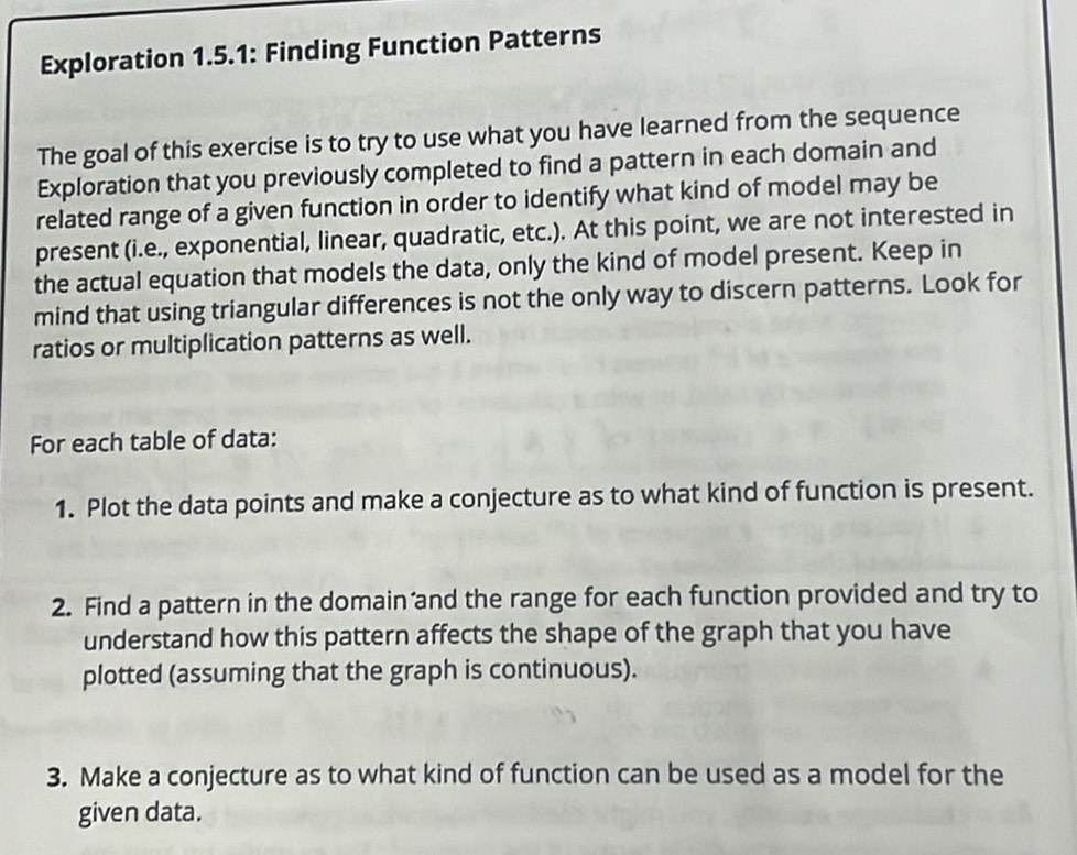 Exploration 1.5.1: Finding Function Patterns 
The goal of this exercise is to try to use what you have learned from the sequence 
Exploration that you previously completed to find a pattern in each domain and 
related range of a given function in order to identify what kind of model may be 
present (i.e., exponential, linear, quadratic, etc.). At this point, we are not interested in 
the actual equation that models the data, only the kind of model present. Keep in 
mind that using triangular differences is not the only way to discern patterns. Look for 
ratios or multiplication patterns as well. 
For each table of data: 
1. Plot the data points and make a conjecture as to what kind of function is present. 
2. Find a pattern in the domain and the range for each function provided and try to 
understand how this pattern affects the shape of the graph that you have 
plotted (assuming that the graph is continuous). 
3. Make a conjecture as to what kind of function can be used as a model for the 
given data.