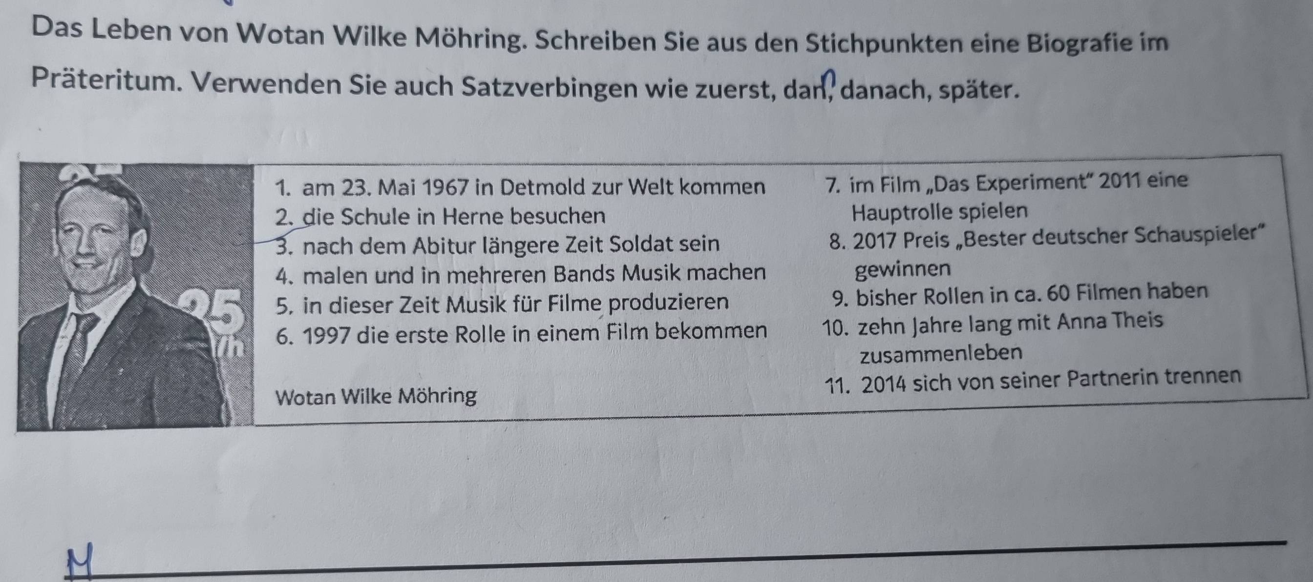 Das Leben von Wotan Wilke Möhring. Schreiben Sie aus den Stichpunkten eine Biografie im 
Präteritum. Verwenden Sie auch Satzverbingen wie zuerst, dan, danach, später. 
1. am 23. Mai 1967 in Detmold zur Welt kommen 7. im Film „Das Experiment” 2011 eine 
2. die Schule in Herne besuchen Hauptrolle spielen 
3. nach dem Abitur längere Zeit Soldat sein 8. 2017 Preis „Bester deutscher Schauspieler” 
4. malen und in mehreren Bands Musik machen gewinnen 
5, in dieser Zeit Musik für Filme produzieren 9. bisher Rollen in ca. 60 Filmen haben 
6. 1997 die erste Rolle in einem Film bekommen 10. zehn Jahre lang mit Anna Theis 
zusammenleben 
Wotan Wilke Möhring 11. 2014 sich von seiner Partnerin trennen