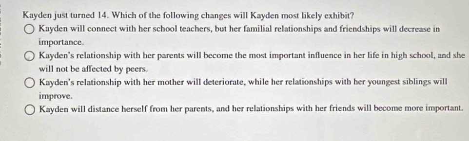 Kayden just turned 14. Which of the following changes will Kayden most likely exhibit?
Kayden will connect with her school teachers, but her familial relationships and friendships will decrease in
importance.
Kayden’s relationship with her parents will become the most important influence in her life in high school, and she
will not be affected by peers.
Kayden's relationship with her mother will deteriorate, while her relationships with her youngest siblings will
improve.
Kayden will distance herself from her parents, and her relationships with her friends will become more important.