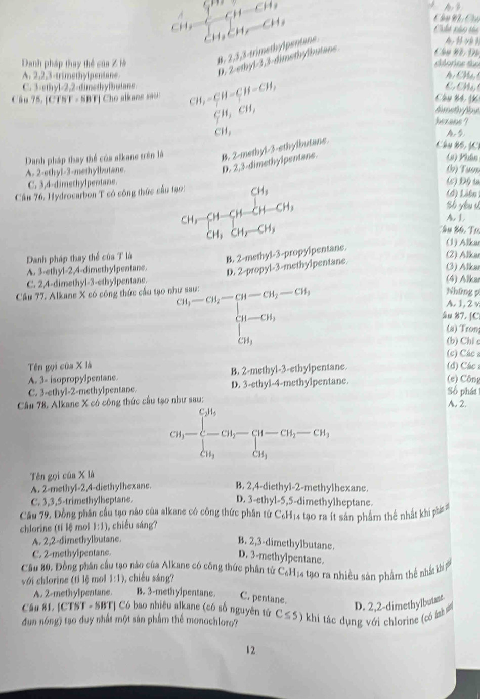 CH_3=CH-CH_3
1
Ch   C
B. 2,3,3 trimet
0. 2 ethyl 3,3-dimsthylbutans
Chu Đh Đô
Danh pháp thay thể sủa Z là cilorine de
A. 2,2,3-trimethylpentane.
M i M
C. 3-sthyl-2,2-dimethylbutans C. Mộr
Câu 75. [CTST - SBT] Cho alkans sai CH,-CH-CH=CH-CH, Vm 44
xi H,eH, hezans ?
CH_1
Danh pháp thay thể của alkane trên là
B. 2-methyl-3-sthylbutans.
Câu B5
A. 2-sthyl-3-methylbutane.
D. 2,3-dimethylpentane. A
(1) Phân
(b) Tưm
C. 3,4-dimethylpentane. (5) Độ ự
Cầu 76. Hydrocarbon T có công thức cầu tạo:
(d) Liên 
sh yu v
CHr beginarrayr CH_3 CH_3CH_2=CH_3 CH_3CH_2=CH_3endarray. A, 1
: ầu Bó, Tư
Danh pháp thay thể của T là
B. 2-methyl-3-propylpentane.
(1) Alkar
(2) Alkar
D. 2-propyl-3-methylpentane.
A. 3-ethyl-2,4-dimsthylpentans. (3) Alka
C. 2,4-dimethyl-3-ethylpentane.
(4) Alkar
Câu 77. Alkane X có công thức cầu tạo n Những p
beginarrayr w(m-ch_h-ch_i-Gi_1-Gi_1 Gi-Gi_1 Gi_1 Gi_endvmatrix 
A. 1, 2 v
âu 87. [C
(a) ron
(b) Chi c
(c) Các 
Tên gọi của X là (d) Các
A. 3- isopropylpentane. B. 2-methyl-3-ethylpentane.
C. 3-ethyl-2-methylpentane. D. 3-ethyl-4-methylpentane.
(e) Công
Số phát
Câu 78. Alkane X có công thức cầu tạo như sau: A. 2.
Ch-beginarrayl CH_3 -CH_2-CH-CH_2-CH, CH_3endarray.
Tên gọi của X là
A. 2-methyl-2,4-diethylhexane. B. 2,4-diethyl-2-methylhexane.
C. 3,3,5-trimethylheptane. D. 3-ethyl-5,5-dimethylheptane.
Câu 79. Đồng phân cầu tạo nào của alkane có công thức phân tử C₆H14 tạo ra ít sản phẩm thể nhất khí phái 
chlorine (tỉ lệ mol 1:1) ), chiếu sáng?
A. 2,2-dimethylbutane.
B. 2,3-dimethylbutane.
C. 2-methylpentane.
D. 3-methylpentane.
Câu 80, Đồng phân cầu tạo nào của Alkane có công thức phân tử C_6H_14 tạo ra nhiều sản phẩm thể nhất khi p
với chlorins (tỉ lệ mol 1:1) , chiều sáng?
A. 2-methylpentane. B. 3-methylpentane. C. pentane.
Cận 81. [CTST - SBT] Có bao nhiêu alkane (có số nguyên tử
D. 2,2-dimethylbutane
dun nóng) tạo duy nhất một sán phẩm thể monochloro? C≤ 5) khi tác dụng với chlorine (có ánh s
12