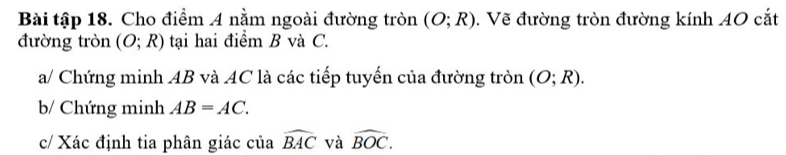 Bài tập 18. Cho điểm 4 nằm ngoài đường tròn (O;R). Vẽ đường tròn đường kính 40 cắt 
đường tròn (O;R) tạai hai điểm B và C. 
a/ Chứng minh AB và AC là các tiếp tuyến của đường tròn (O;R). 
b/ Chứng minh AB=AC. 
c/ Xác định tia phân giác của widehat BAC và widehat BOC.