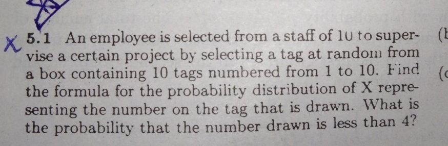 5.1 An employee is selected from a staff of 1u to super-     (l
vise a certain project by selecting a tag at random from
a box containing 10 tags numbered from 1 to 10. Find
the formula for the probability distribution of X repre-
senting the number on the tag that is drawn. What is
the probability that the number drawn is less than 4?