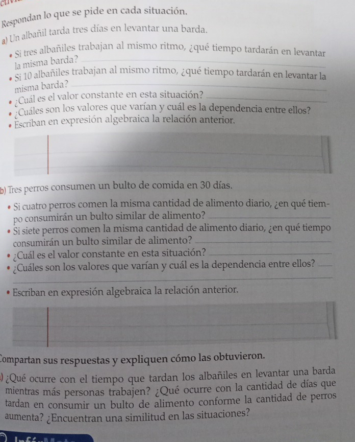 ctro 
Respondan lo que se pide en cada situación. 
a) Un albañil tarda tres días en levantar una barda. 
Si tres albañiles trabajan al mismo ritmo, ¿qué tiempo tardarán en levantar 
la misma barda?_ 
Si 10 albañiles trabajan al mismo ritmo, ¿qué tiempo tardarán en levantar la 
misma barda?_ 
¿Cuál es el valor constante en esta situación?_ 
¿Cuáles son los valores que varían y cuál es la dependencia entre ellos? 
Escriban en expresión algebraica la relación anterior. 
b) Tres perros consumen un bulto de comida en 30 días. 
Si cuatro perros comen la misma cantidad de alimento diario, ¿en qué tiem- 
po consumirán un bulto similar de alimento?_ 
Si siete perros comen la misma cantidad de alimento diario, ¿en qué tiempo 
consumirán un bulto similar de alimento?_ 
¿Cuál es el valor constante en esta situación?_ 
¿Cuáles son los valores que varían y cuál es la dependencia entre ellos?_ 
_ 
_ 
Escriban en expresión algebraica la relación anterior. 
Compartan sus respuestas y expliquen cómo las obtuvieron. 
@ ¿Qué ocurre con el tiempo que tardan los albañiles en levantar una barda 
mientras más personas trabajen? ¿Qué ocurre con la cantidad de días que 
tardan en consumir un bulto de alimento conforme la cantidad de perros 
aumenta? ¿Encuentran una similitud en las situaciones?