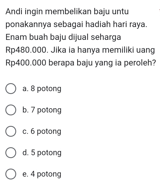 Andi ingin membelikan baju untu
ponakannya sebagai hadiah hari raya.
Enam buah baju dijual seharga
Rp480.000. Jika ia hanya memiliki uang
Rp400.000 berapa baju yang ia peroleh?
a. 8 potong
b. 7 potong
c. 6 potong
d. 5 potong
e. 4 potong