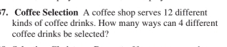 Coffee Selection A coffee shop serves 12 different 
kinds of coffee drinks. How many ways can 4 different 
coffee drinks be selected?