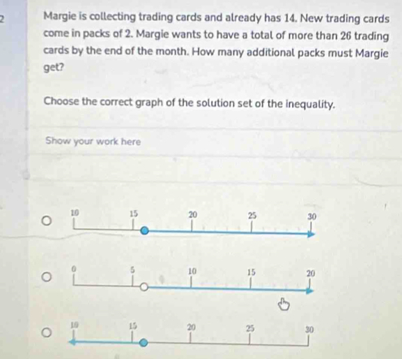 Margie is collecting trading cards and already has 14. New trading cards 
come in packs of 2. Margie wants to have a total of more than 26 trading 
cards by the end of the month. How many additional packs must Margie 
get? 
Choose the correct graph of the solution set of the inequality. 
Show your work here