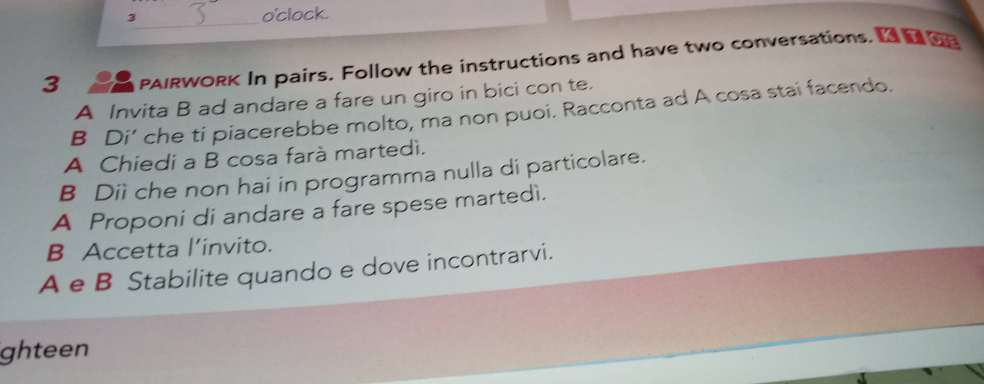 o'clock. 
_ 
3 
PAIRWORK In pairs. Follow the instructions and have two conversations. Ge 
A Invita B ad andare a fare un giro in bici con te. 
B Di’ che ti piacerebbe molto, ma non puoi. Racconta ad A cosa stai facendo. 
A Chiedi a B cosa farà martedì. 
B Diì che non hai in programma nulla di particolare. 
A Proponi di andare a fare spese martedì. 
B Accetta l’invito. 
A e B Stabilite quando e dove incontrarvi. 
ghteen