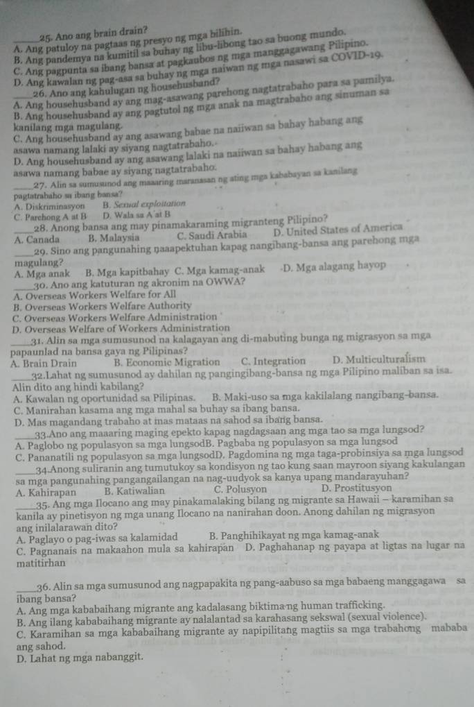 Ano ang brain drain?
A. Ang patuloy na pagtaas ng presyo ng mga bilihin.
B. Ang pandemya na kumitil sa buhay ng libu-libong tao sa buong mundo.
_C. Ang pagpunta sa ibang bansa at pagkaubos ng mga manggagawang Pilipino.
D. Ang kawalan ng pag-asa sa buhay ng mga naiwan ng mga nasawi sa COVID-19.
26. Ano ang kahulugan ng househusband?
A. Ang househusband ay ang mag-asawang parehong nagtatrabaho para sa pamilya.
_B. Ang househusband ay ang pagtutol ng mga anak na magtrabaho ang sinuman sa
kanilang mga magulang.
C. Ang househusband ay ang asawang babae na naiiwan sa bahay habang ang
asawa namang lalaki ay siyang nagtatrabaho.
D. Ang househusband ay ang asawang lalaki na naiiwan sa bahay habang ang
asawa namang babae ay siyang nagtatrabaho.
_27. Alin sa sumusunod ang maaaring maranasan ng ating mga kababayan sa kanilang
pagtatrabaho sa ibang bansa?
A. Diskriminasyon B. Sexual exploitation
C. Parchong A at B D. Wala sa A’at B
28. Anong bansa ang may pinamakaraming migranteng Pilipino?
A. Canada B. Malaysia C. Saudi Arabia D. United States of America
_29. Sino ang pangunahing ŋaaapektuhan kapag nangibang-bansa ang parehong mga
magulang?
A. Mga anak B. Mga kapitbahay C. Mga kamag-anak -D. Mga alagang hayop
_30. Ano ang katuturan ng akronim na OWWA?
A. Overseas Workers Welfare for All
B. Overseas Workers Welfare Authority
C. Overseas Workers Welfare Administration
D. Overseas Welfare of Workers Administration
_31. Alin sa mga sumusunod na kalagayan ang di-mabuting bunga ng migrasyon sa mga
papaunlad na bansa gaya ng Pilipinas?
A. Brain Drain B. Economic Migration C. Integration D. Multiculturalism
_32.Lahat ng sumusunod ay dahilan ng pangingibang-bansa ng mga Pilipino maliban sa isa.
Alin dito ang hindi kabilang?
A. Kawalan ng oportunidad sa Pilipinas. B. Maki-uso sa mga kakilalang nangibang-bansa.
C. Manirahan kasama ang mga mahal sa buhay sa ibang bansa.
D. Mas magandang trabaho at mas mataas na sahod sa ibang bansa.
_33.Ano ang maaaring maging epekto kapag nagdagsaan ang mga tao sa mga lungsod?
A. Paglobo ng populasyon sa mga lungsodB. Pagbaba ng populasyon sa mga lungsod
C. Pananatili ng populasyon sa mga lungsodD. Pagdomina ng mga taga-probinsiya sa mga lungsod
_34.Anong suliranin ang tumutukoy sa kondisyon ng tao kung saan mayroon siyang kakulangan
sa mga pangunahing pangangailangan na nag-uudyok sa kanya upang mandarayuhan?
A. Kahirapan B. Katiwalian C. Polusyon D. Prostitusyon
_35. Ang mga Ilocano ang may pinakamalaking bilang ng migrante sa Hawaii - karamihan sa
kanila ay pinetisyon ng mga unang Ilocano na nanirahan doon. Anong dahilan ng migrasyon
ang inilalarawan dito?
A. Paglayo o pag-iwas sa kalamidad B. Panghihikayat ng mga kamag-anak
C. Pagnanais na makaahon mula sa kahirapan D. Paghahanap ng payapa at ligtas na lugar na
matitirhan
_36. Alin sa mga sumusunod ang nagpapakita ng pang-aabuso sa mga babaeng manggagawa sa
ibang bansa?
A. Ang mga kababaihang migrante ang kadalasang biktimang human trafficking.
B. Ang ilang kababaihang migrante ay nalalantad sa karahasang sekswal (sexual violence).
C. Karamihan sa mga kababaihang migrante ay napipilitang magtiis sa mga trabahong mababa
ang sahod.
D. Lahat ng mga nabanggit.