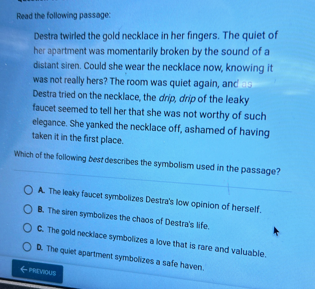 Read the following passage:
Destra twirled the gold necklace in her fingers. The quiet of
her apartment was momentarily broken by the sound of a
distant siren. Could she wear the necklace now, knowing it
was not really hers? The room was quiet again, and as
Destra tried on the necklace, the drip, drip of the leaky
faucet seemed to tell her that she was not worthy of such
elegance. She yanked the necklace off, ashamed of having
taken it in the first place.
Which of the following best describes the symbolism used in the passage?
A. The leaky faucet symbolizes Destra's low opinion of herself.
B. The siren symbolizes the chaos of Destra's life.
C. The gold necklace symbolizes a love that is rare and valuable.
D. The quiet apartment symbolizes a safe haven.
PREVIOUS