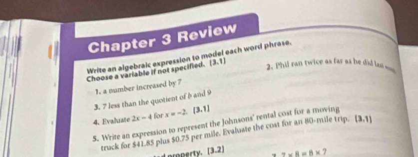 Chapter 3 Review 
Write an algebraic expression to model each word phrase. 
Choose a variable if not specified. (3,1) 2. Phil ran twice as far as h did las 
1. a number increased by 7
3. 7 less than the quotient of b and 9
4. Evaluate 2x-4 for x=-2.(3.1)
5. Write an expression to represent the Johnsons' rental cost for a moving 
truck for $41.85 plus $0.75 per mile. Evaluate the cost for an 80-mile trip. (3,1)
property. [3.2] q 7* 8=8* 7