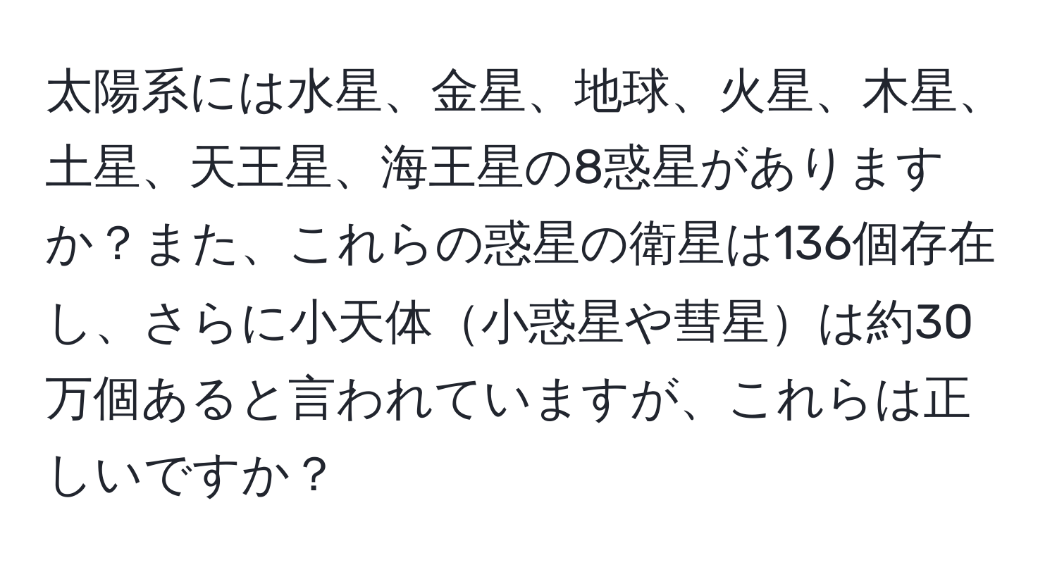 太陽系には水星、金星、地球、火星、木星、土星、天王星、海王星の8惑星がありますか？また、これらの惑星の衛星は136個存在し、さらに小天体小惑星や彗星は約30万個あると言われていますが、これらは正しいですか？